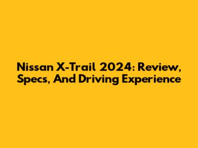 Nissan X-Trail 2024: Review, Specs, And Driving Experience