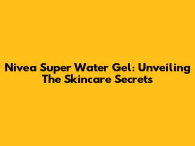 Nivea Super Water Gel: Unveiling The Skincare Secrets
