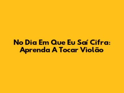 No Dia Em Que Eu Saí Cifra: Aprenda A Tocar Violão