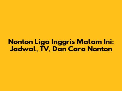Nonton Liga Inggris Malam Ini: Jadwal, TV, Dan Cara Nonton