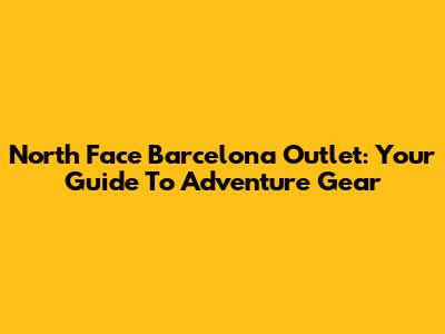 North Face Barcelona Outlet: Your Guide To Adventure Gear