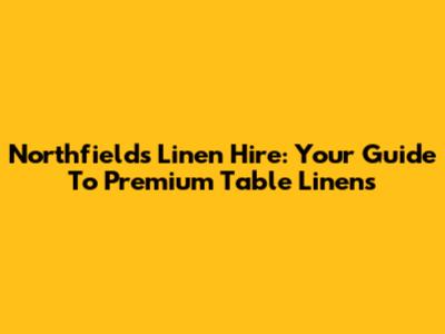 Northfields Linen Hire: Your Guide To Premium Table Linens