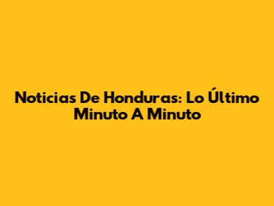 Noticias De Honduras: Lo Último Minuto A Minuto