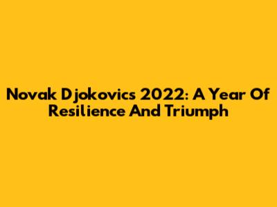 Novak Djokovic's 2022: A Year Of Resilience And Triumph