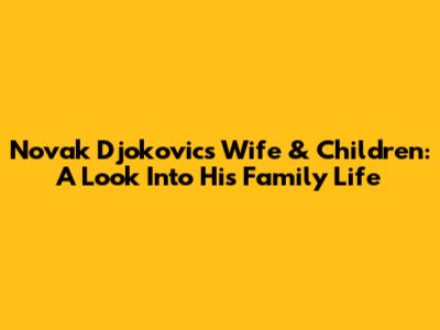 Novak Djokovic's Wife & Children: A Look Into His Family Life