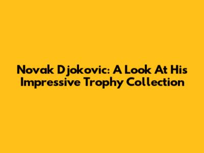 Novak Djokovic: A Look At His Impressive Trophy Collection