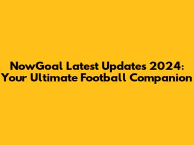 NowGoal Latest Updates 2024: Your Ultimate Football Companion