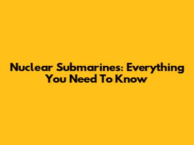 Nuclear Submarines: Everything You Need To Know