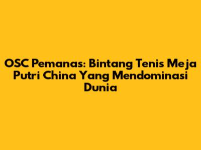 OSC Pemanas: Bintang Tenis Meja Putri China Yang Mendominasi Dunia