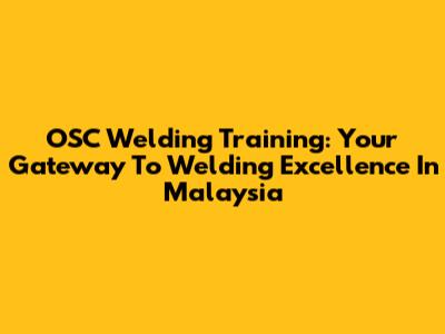 OSC Welding Training: Your Gateway To Welding Excellence In Malaysia