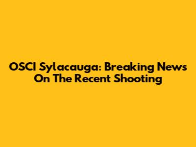 OSCI Sylacauga: Breaking News On The Recent Shooting