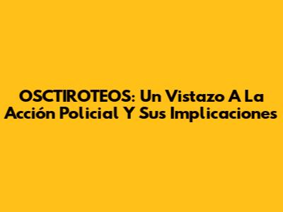 OSCTIROTEOS: Un Vistazo A La Acción Policial Y Sus Implicaciones