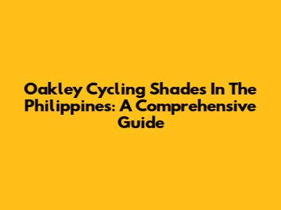 Oakley Cycling Shades In The Philippines: A Comprehensive Guide