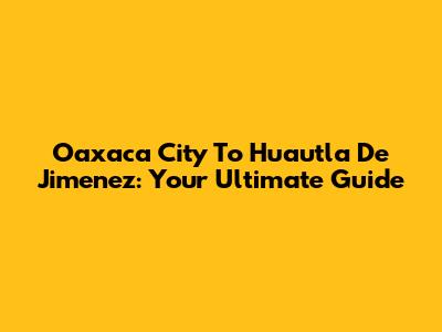 Oaxaca City To Huautla De Jimenez: Your Ultimate Guide