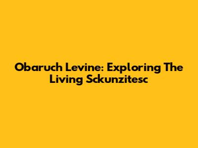 Obaruch Levine: Exploring The Living Sckunzitesc