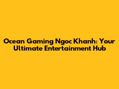 Ocean Gaming Ngoc Khanh: Your Ultimate Entertainment Hub