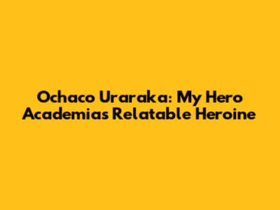 Ochaco Uraraka: My Hero Academia's Relatable Heroine