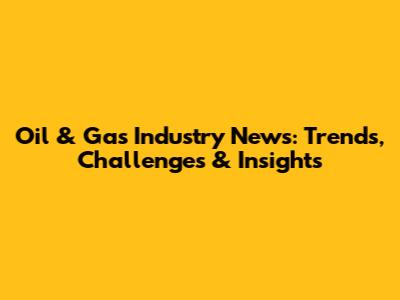 Oil & Gas Industry News: Trends, Challenges & Insights