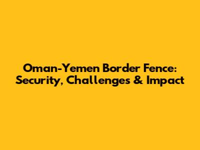 Oman-Yemen Border Fence: Security, Challenges & Impact