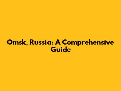 Omsk, Russia: A Comprehensive Guide
