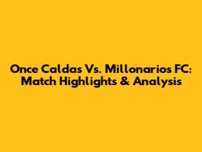 Once Caldas Vs. Millonarios FC: Match Highlights & Analysis