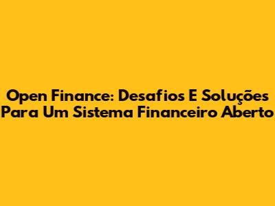 Open Finance: Desafios E Soluções Para Um Sistema Financeiro Aberto