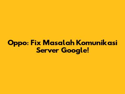 Oppo: Fix Masalah Komunikasi Server Google!