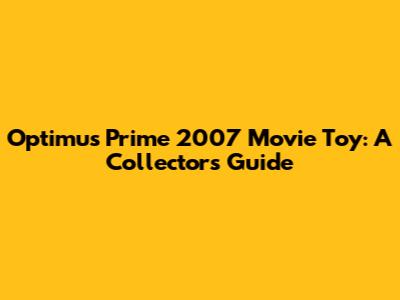 Optimus Prime 2007 Movie Toy: A Collector's Guide