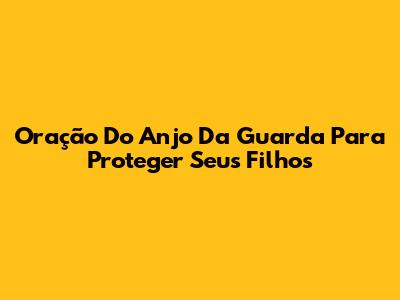 Oração Do Anjo Da Guarda Para Proteger Seus Filhos