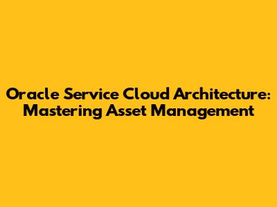Oracle Service Cloud Architecture: Mastering Asset Management