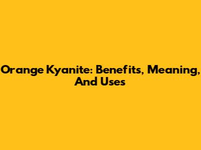 Orange Kyanite: Benefits, Meaning, And Uses