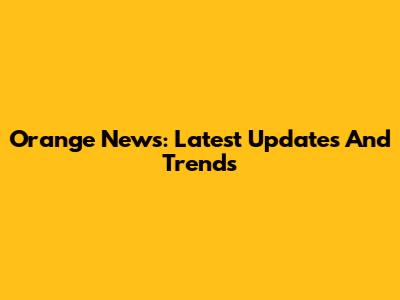 Orange News: Latest Updates And Trends