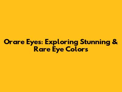 Orare Eyes: Exploring Stunning & Rare Eye Colors