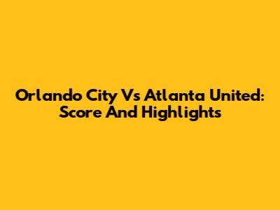 Orlando City Vs Atlanta United: Score And Highlights