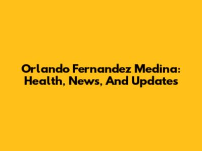 Orlando Fernandez Medina: Health, News, And Updates