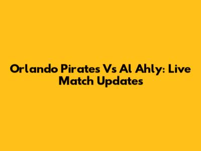 Orlando Pirates Vs Al Ahly: Live Match Updates