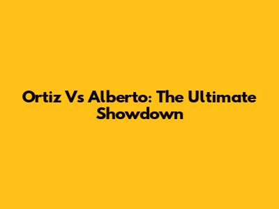Ortiz Vs Alberto: The Ultimate Showdown