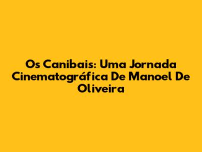 Os Canibais: Uma Jornada Cinematográfica De Manoel De Oliveira