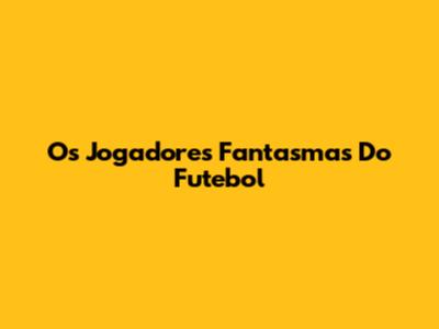 Os Jogadores Fantasmas Do Futebol