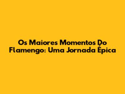 Os Maiores Momentos Do Flamengo: Uma Jornada Épica