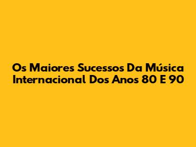 Os Maiores Sucessos Da Música Internacional Dos Anos 80 E 90