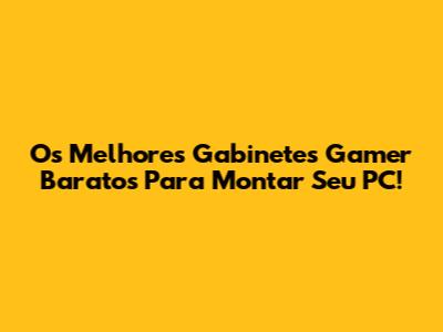 Os Melhores Gabinetes Gamer Baratos Para Montar Seu PC!