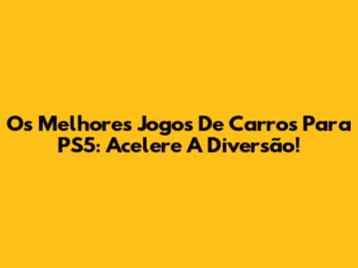 Os Melhores Jogos De Carros Para PS5: Acelere A Diversão!