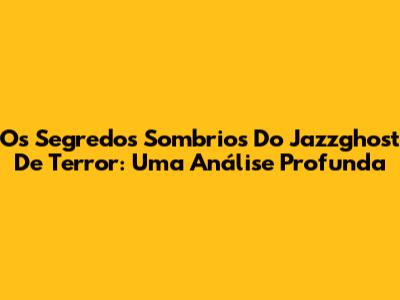 Os Segredos Sombrios Do Jazzghost De Terror: Uma Análise Profunda
