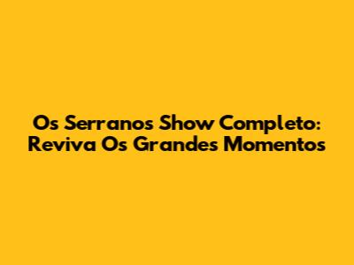 Os Serranos Show Completo: Reviva Os Grandes Momentos