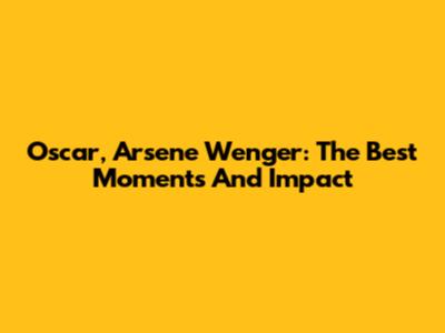 Oscar, Arsene Wenger: The Best Moments And Impact