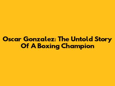 Oscar Gonzalez: The Untold Story Of A Boxing Champion