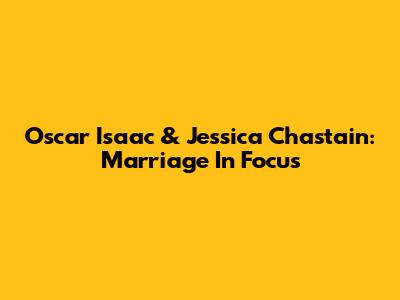Oscar Isaac & Jessica Chastain: Marriage In Focus