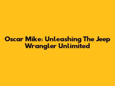 Oscar Mike: Unleashing The Jeep Wrangler Unlimited
