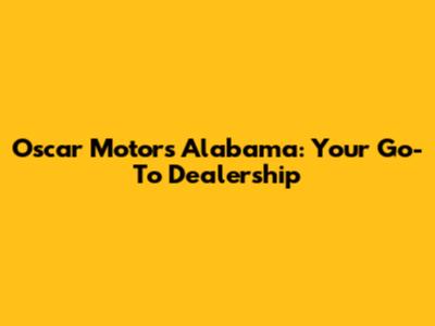 Oscar Motors Alabama: Your Go-To Dealership
